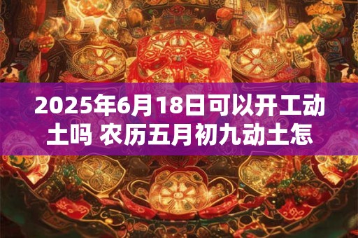 2025年6月18日可以开工动土吗 农历五月初九动土怎么样