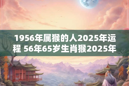 1956年属猴的人2025年运程 56年65岁生肖猴2025年运势