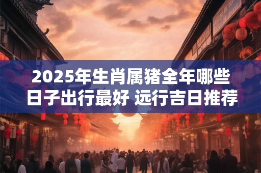 2025年生肖属猪全年哪些日子出行最好 远行吉日推荐