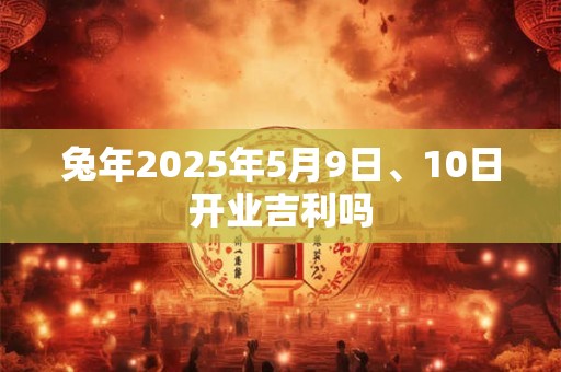 兔年2025年5月9日、10日开业吉利吗