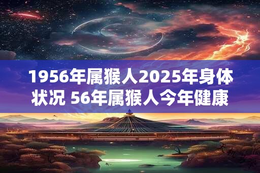 1956年属猴人2025年身体状况 56年属猴人今年健康运如何