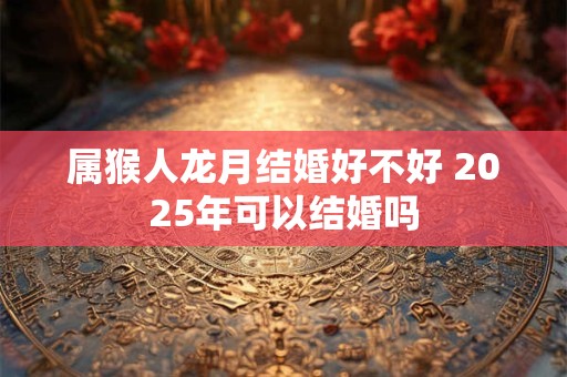 属猴人龙月结婚好不好 2025年可以结婚吗 属猴人龙月结婚好不好 2025年可以结婚吗