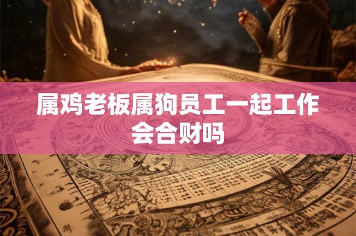 属鸡老板属狗员工一起工作会合财吗 属鸡老板属狗员工一起工作会合财吗
