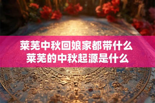 莱芜中秋回娘家都带什么 莱芜的中秋起源是什么