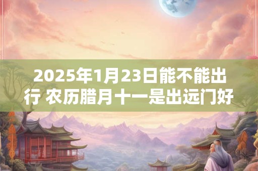 2025年1月23日能不能出行 农历腊月十一是出远门好日子吗