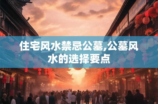 住宅风水禁忌公墓,公墓风水的选择要点