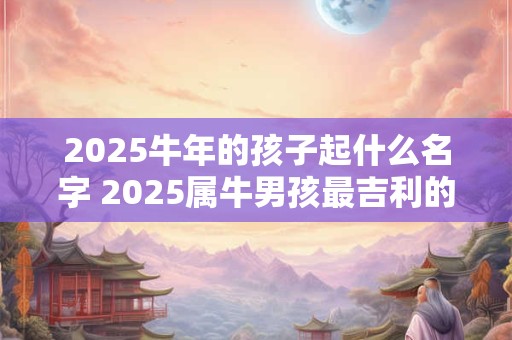 2025牛年的孩子起什么名字 2025属牛男孩最吉利的名字