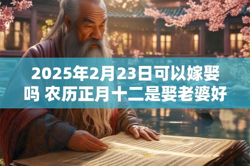 2025年2月23日可以嫁娶吗 农历正月十二是娶老婆好日子吗 2025年2月23日可以嫁娶吗 农历正月十二是娶老婆好日子吗