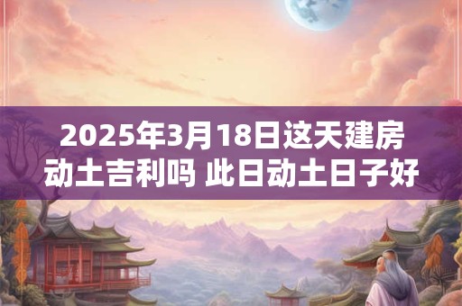 2025年3月18日这天建房动土吉利吗 此日动土日子好吗
