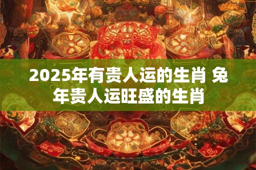 2025年有贵人运的生肖 兔年贵人运旺盛的生肖