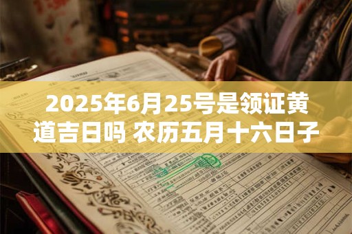 2025年6月25号是领证黄道吉日吗 农历五月十六日子好吗
