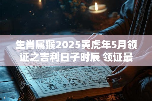 生肖属猴2025寅虎年5月领证之吉利日子时辰 领证最佳日期