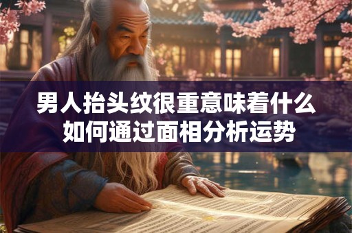 男人抬头纹很重意味着什么 如何通过面相分析运势 男人抬头纹很重意味着什么 如何通过面相分析运势