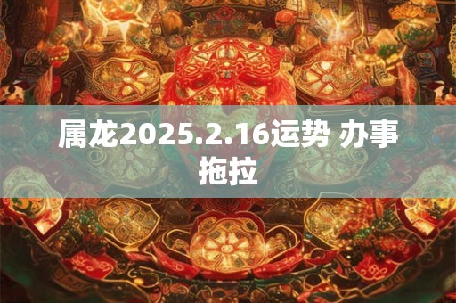 属龙2025.2.16运势 办事拖拉