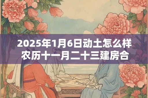 2025年1月6日动土怎么样 农历十一月二十三建房合适吗