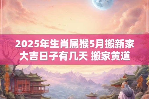 2025年生肖属猴5月搬新家大吉日子有几天 搬家黄道吉日
