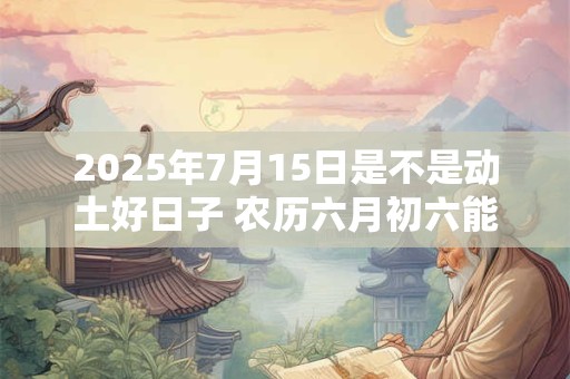 2025年7月15日是不是动土好日子 农历六月初六能动土吗