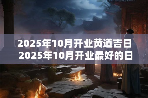 2025年10月开业黄道吉日 2025年10月开业最好的日子