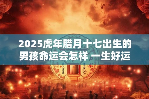 2025虎年腊月十七出生的男孩命运会怎样 一生好运相伴