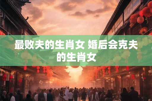 最败夫的生肖女 婚后会克夫的生肖女