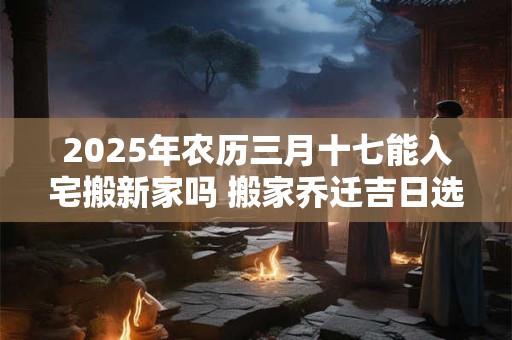 2025年农历三月十七能入宅搬新家吗 搬家乔迁吉日选择
