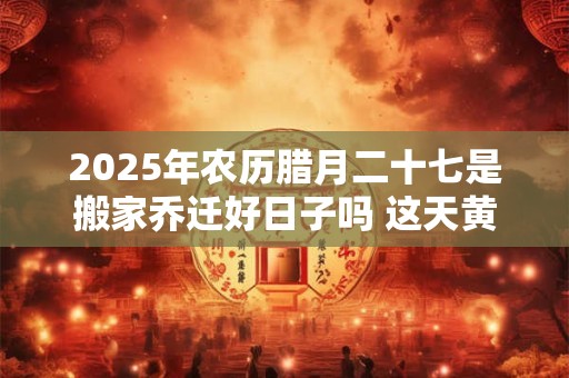 2025年农历腊月二十七是搬家乔迁好日子吗 这天黄历宜忌