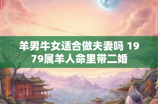 羊男牛女适合做夫妻吗 1979属羊人命里带二婚 羊男牛女适合做夫妻吗 1979属羊人命里带二婚