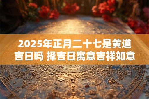 2025年正月二十七是黄道吉日吗 择吉日寓意吉祥如意