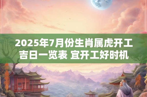 2025年7月份生肖属虎开工吉日一览表 宜开工好时机