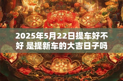 2025年5月22日提车好不好 是提新车的大吉日子吗