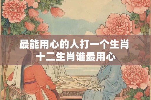 最能用心的人打一个生肖 十二生肖谁最用心 最能用心的人打一个生肖 十二生肖谁最用心