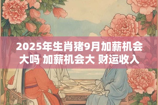 2025年生肖猪9月加薪机会大吗 加薪机会大 财运收入好