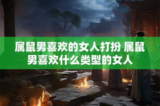 属鼠男喜欢的女人打扮 属鼠男喜欢什么类型的女人