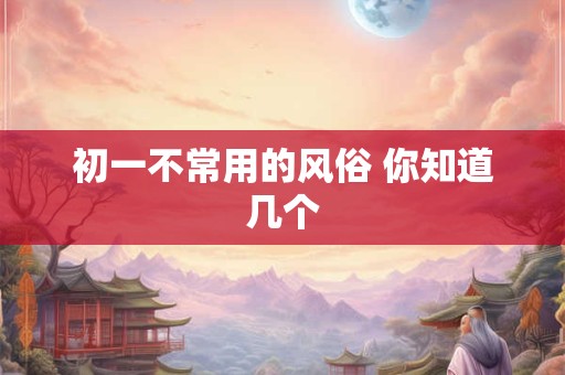 初一不常用的风俗 你知道几个 初一不常用的风俗 你知道几个