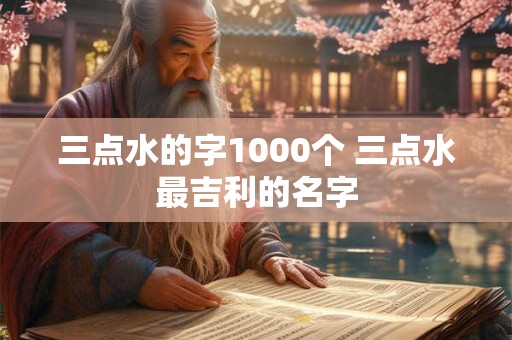三点水的字1000个 三点水最吉利的名字 三点水的字1000个 三点水最吉利的名字