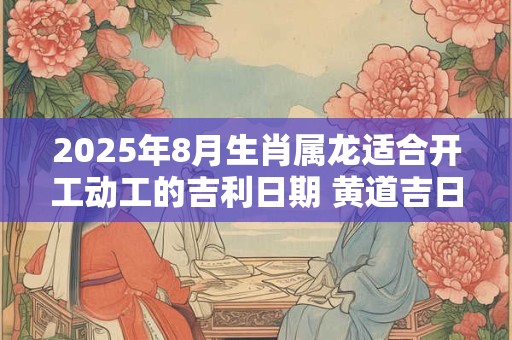2025年8月生肖属龙适合开工动工的吉利日期 黄道吉日一览表