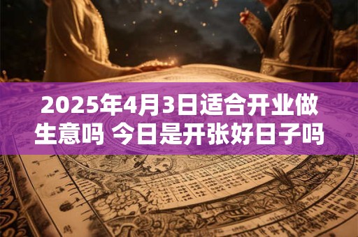 2025年4月3日适合开业做生意吗 今日是开张好日子吗