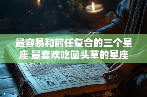 最容易和前任复合的三个星座 最喜欢吃回头草的星座