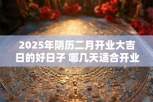 2025年阴历二月开业大吉日的好日子 哪几天适合开业