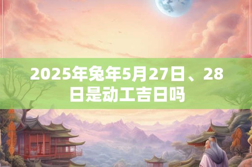 2025年兔年5月27日、28日是动工吉日吗