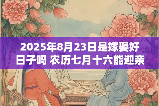 2025年8月23日是嫁娶好日子吗 农历七月十六能迎亲吗 2025年8月23日是嫁娶好日子吗 农历七月十六能迎亲吗