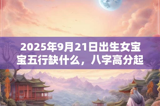 2025年9月21日出生女宝宝五行缺什么，八字高分起名字