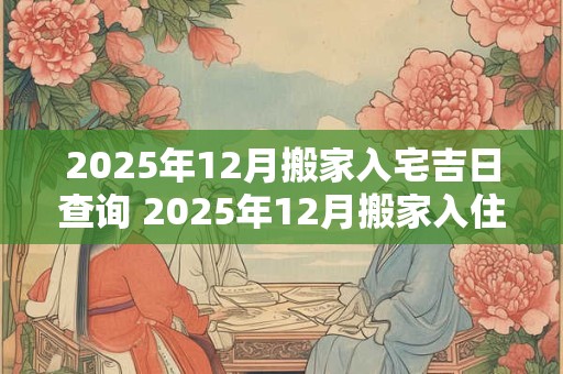 2025年12月搬家入宅吉日查询 2025年12月搬家入住新房的吉日吉时