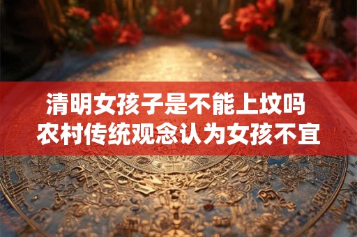 清明女孩子是不能上坟吗 农村传统观念认为女孩不宜上坟