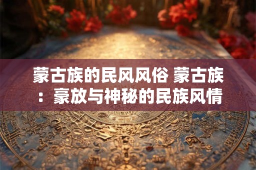 蒙古族的民风风俗 蒙古族:豪放与神秘的民族风情 蒙古族的民风风俗 蒙古族:豪放与神秘的民族风情