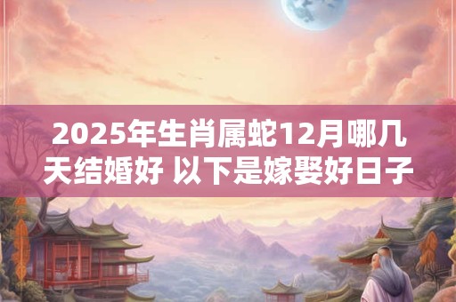 2025年生肖属蛇12月哪几天结婚好 以下是嫁娶好日子