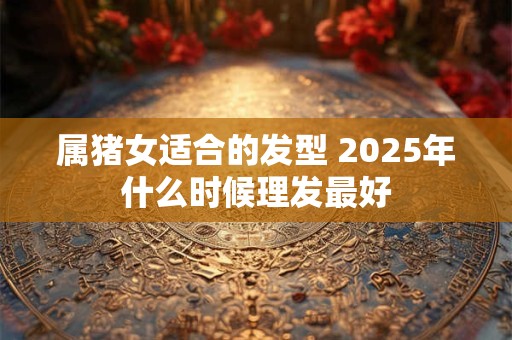 属猪女适合的发型 2025年什么时候理发最好