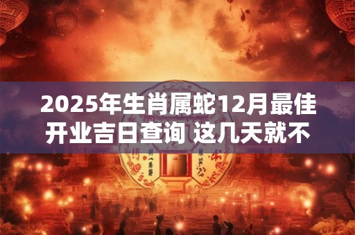 2025年生肖属蛇12月最佳开业吉日查询 这几天就不错