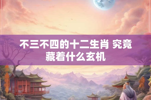 不三不四的十二生肖 究竟藏着什么玄机