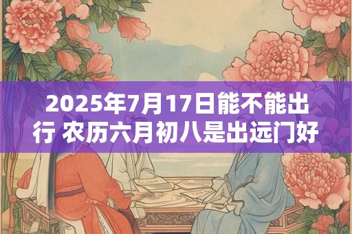 2025年7月17日能不能出行 农历六月初八是出远门好日子吗